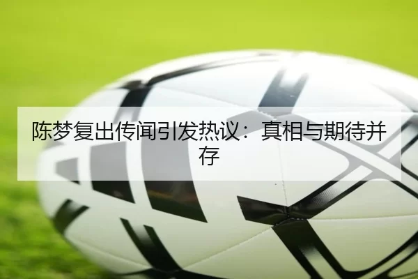 陈梦复出传闻引发热议：真相与期待并存